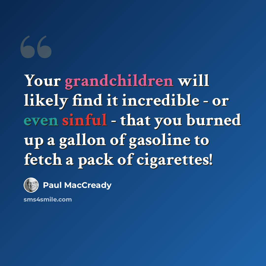 “Your grandchildren will likely find it incredible - or even sinful - that you burned up a gallon of gasoline to fetch a pack of cigarettes!” quote by Paul MacCready