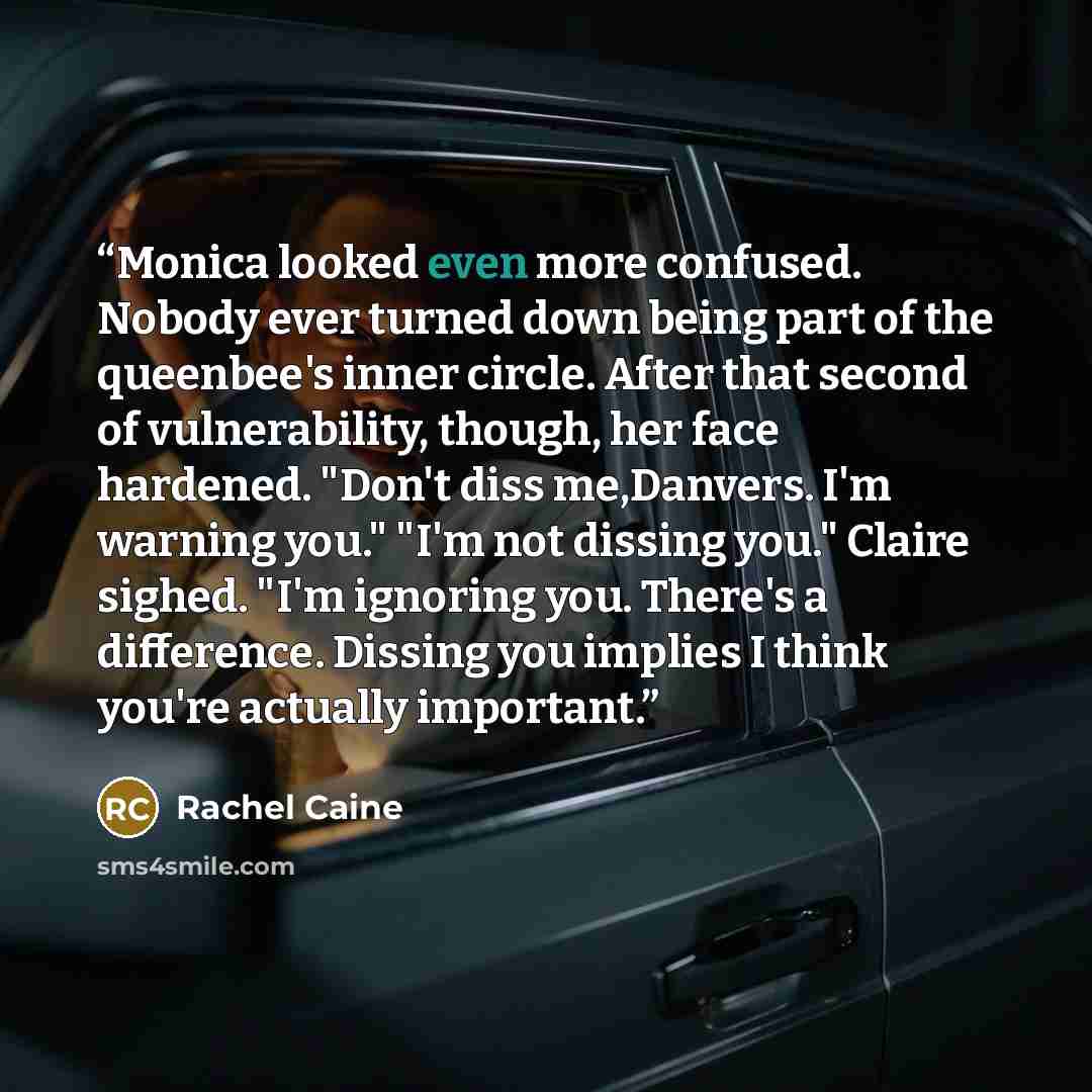 “Monica looked even more confused. Nobody ever turned down being part of the queenbee's inner circle. After that second of vulnerability, though, her face hardened. "Don't diss me,Danvers. I'm warning you." "I'm not dissing you." Claire sighed. "I'm ignoring you. There's a difference. Dissing you…” quote by Rachel Caine