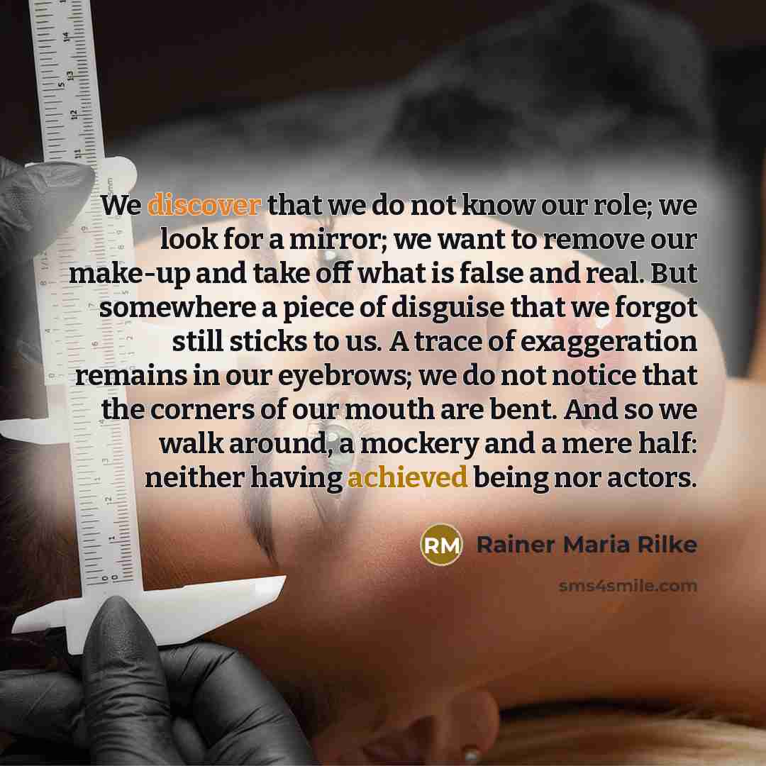 “We discover that we do not know our role; we look for a mirror; we want to remove our make-up and take off what is false and real. But somewhere a piece of disguise that we forgot still sticks to us. A trace of exaggeration remains in our eyebrows; we do not notice that the corners of our mouth…” quote by Rainer Maria Rilke