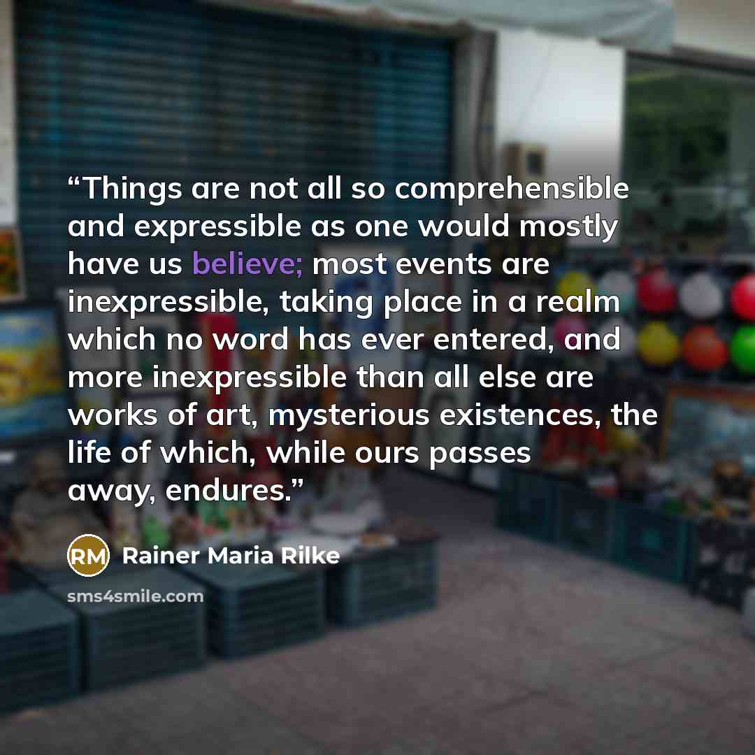 “Things are not all so comprehensible and expressible as one would mostly have us believe; most events are inexpressible, taking place in a realm which no word has ever entered, and more inexpressible than all else are works of art, mysterious existences, the life of which, while ours passes away…” quote by Rainer Maria Rilke
