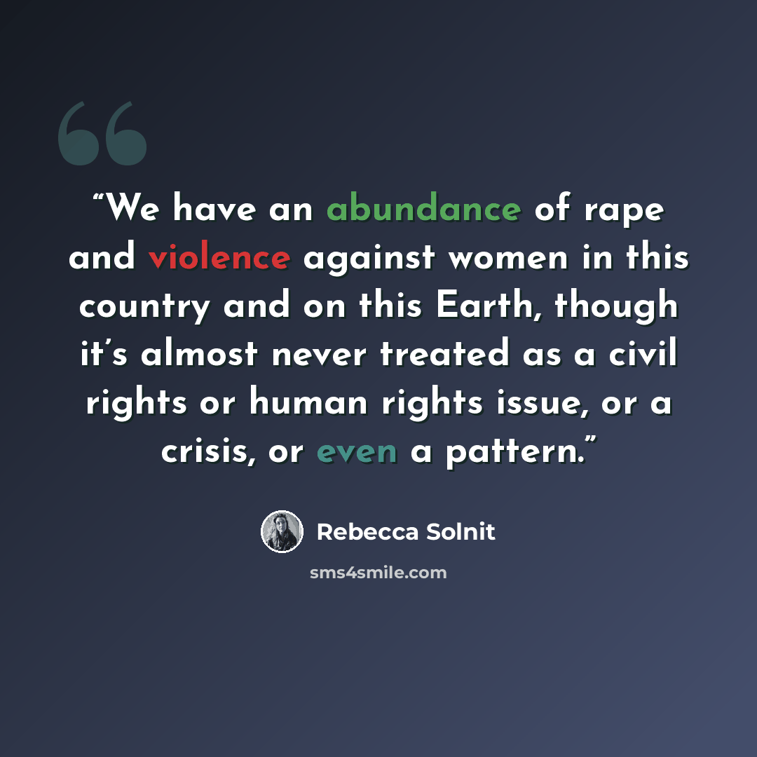 “We have an abundance of rape and violence against women in this country and on this Earth, though it’s almost never treated as a civil rights or human rights issue, or a crisis, or even a pattern.” quote by Rebecca Solnit