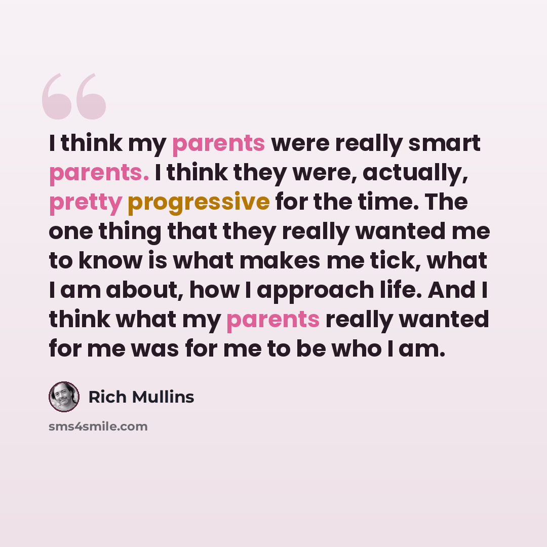 “I think my parents were really smart parents. I think they were, actually, pretty progressive for the time. The one thing that they really wanted me to know is what makes me tick, what I am about, how I approach life. And I think what my parents really wanted for me was for me to be who I am.” quote by Rich Mullins