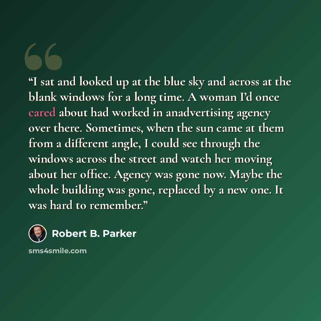 “I sat and looked up at the blue sky and across at the blank windows for a long time. A woman I’d once cared about had worked in anadvertising agency over there. Sometimes, when the sun came at them from a different angle, I could see through the windows across the street and watch her moving about…” quote by Robert B. Parker