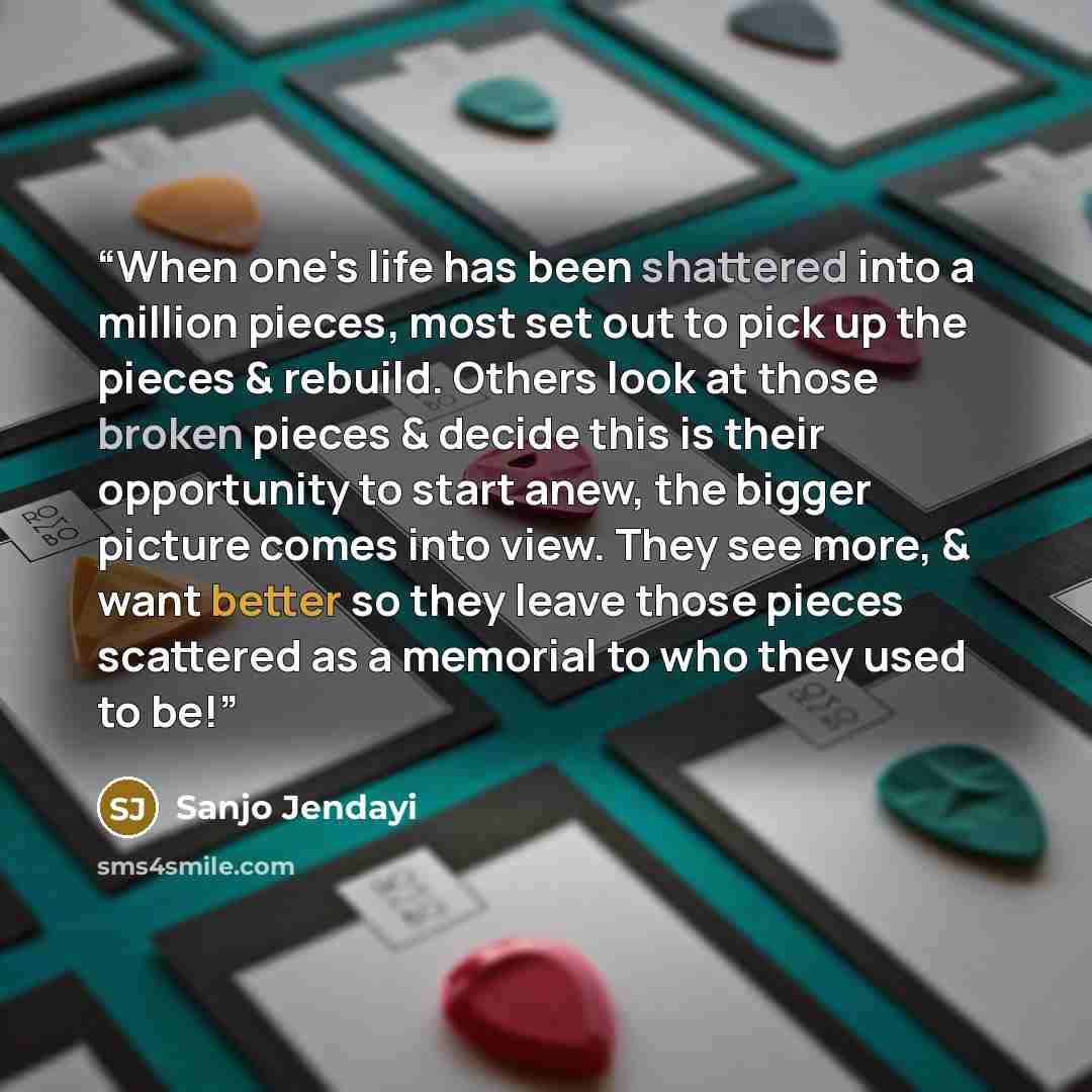 “When one's life has been shattered into a million pieces, most set out to pick up the pieces & rebuild. Others look at those broken pieces & decide this is their opportunity to start anew, the bigger picture comes into view. They see more, & want better so they leave those pieces scattered as a…” quote by Sanjo Jendayi