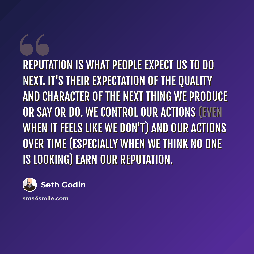 “Reputation is what people expect us to do next. It's their expectation of the quality and character of the next thing we produce or say or do. We control our actions (even when it feels like we don't) and our actions over time (especially when we think no one is looking) earn our reputation.” quote by Seth Godin