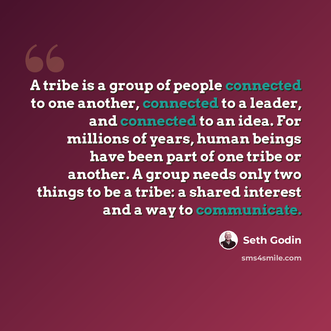 “A tribe is a group of people connected to one another, connected to a leader, and connected to an idea. For millions of years, human beings have been part of one tribe or another. A group needs only two things to be a tribe: a shared interest and a way to communicate.” quote by Seth Godin