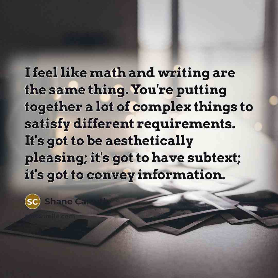 “I feel like math and writing are the same thing. You're putting together a lot of complex things to satisfy different requirements. It's got to be aesthetically pleasing; it's got to have subtext; it's got to convey information.” quote by Shane Carruth