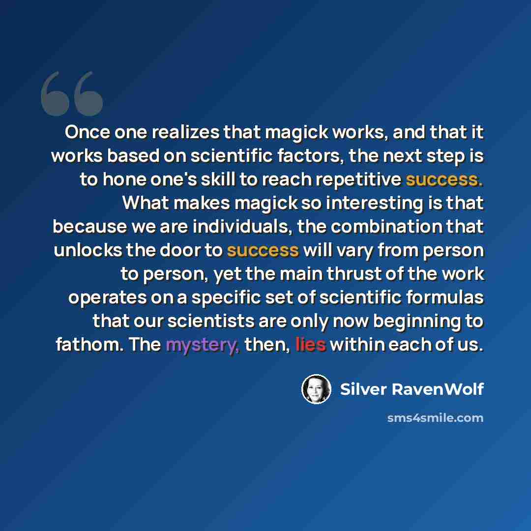 “Once one realizes that magick works, and that it works based on scientific factors, the next step is to hone one's skill to reach repetitive success. What makes magick so interesting is that because we are individuals, the combination that unlocks the door to success will vary from person to…” quote by Silver RavenWolf
