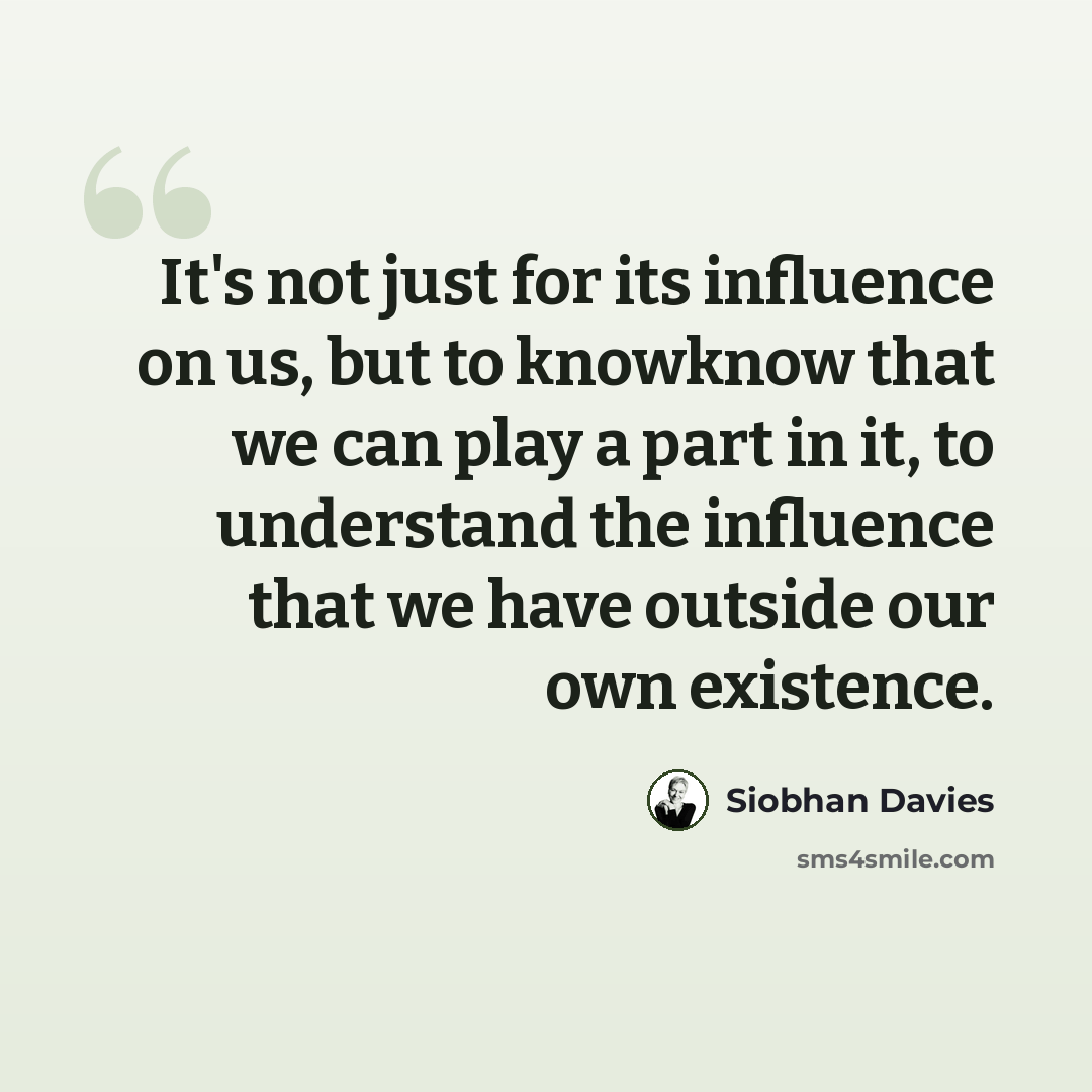 “It's not just for its influence on us, but to knowknow that we can play a part in it, to understand the influence that we have outside our own existence.” quote by Siobhan Davies