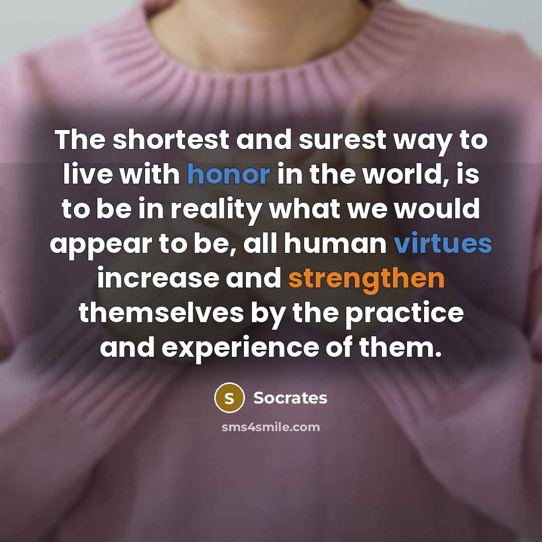 “The shortest and surest way to live with honor in the world, is to be in reality what we would appear to be, all human virtues increase and strengthen themselves by the practice and experience of them.” quote by Socrates