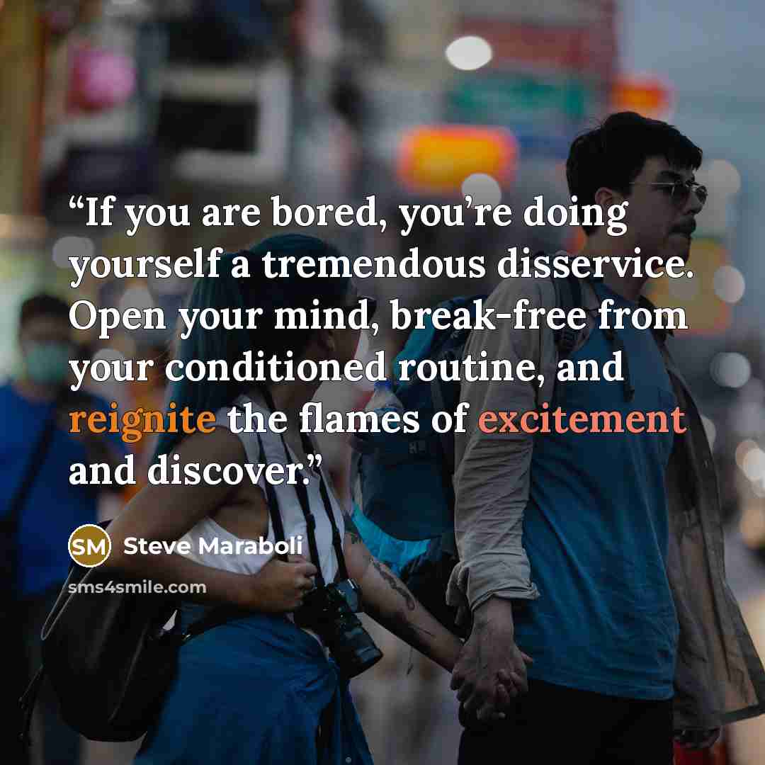“If you are bored, you’re doing yourself a tremendous disservice. Open your mind, break-free from your conditioned routine, and reignite the flames of excitement and discover.” quote by Steve Maraboli