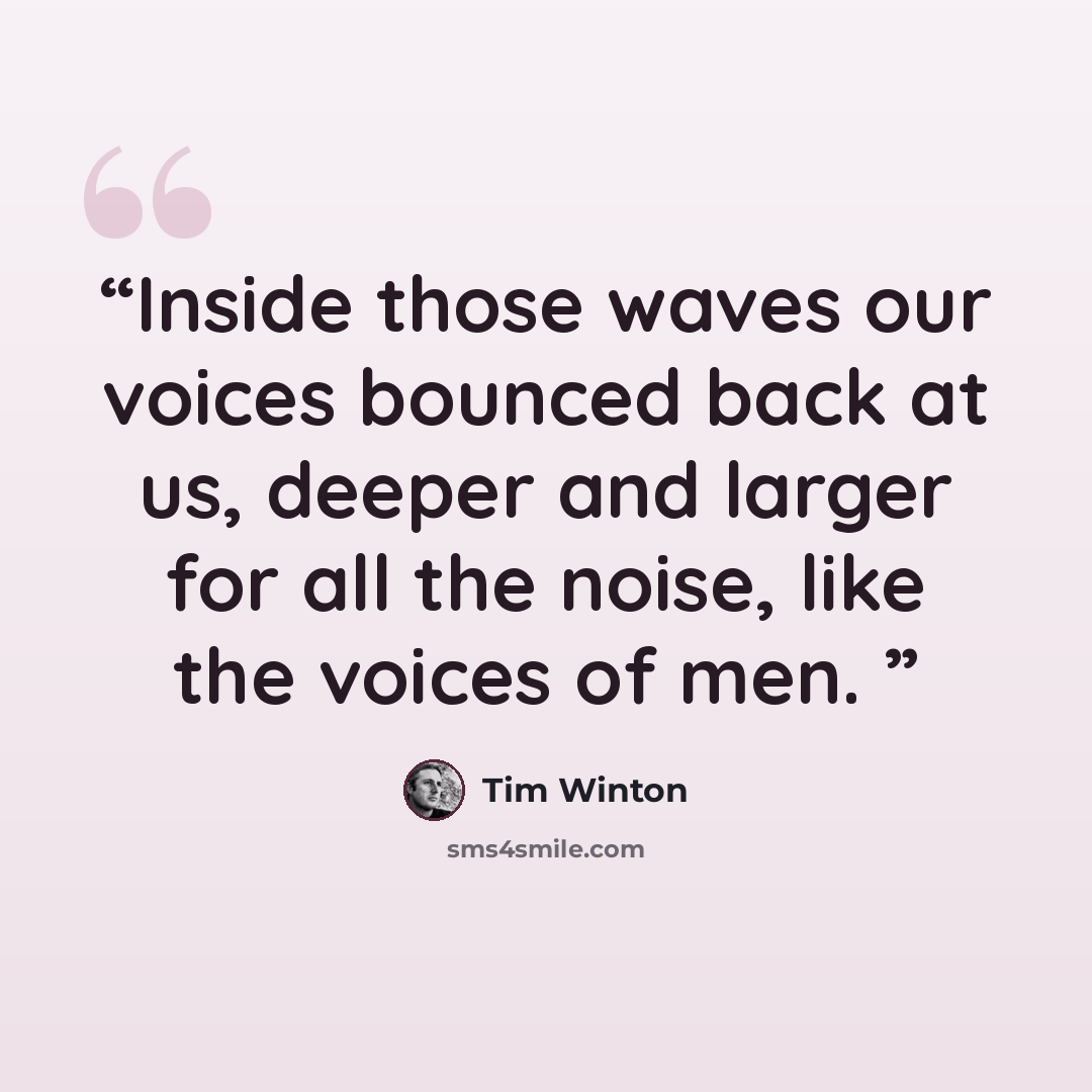“Inside those waves our voices bounced back at us, deeper and larger for all the noise, like the voices of men.” quote by Tim Winton