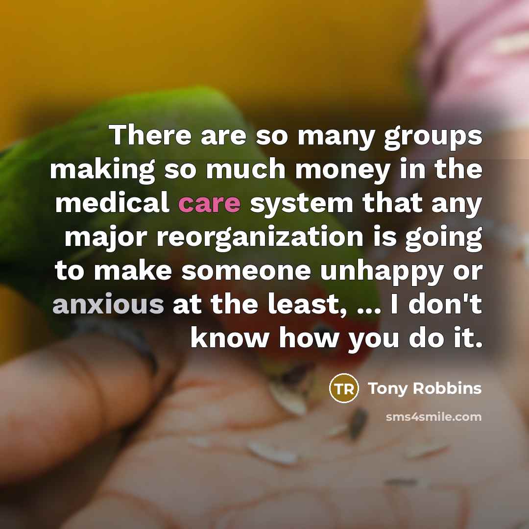 “There are so many groups making so much money in the medical care system that any major reorganization is going to make someone unhappy or anxious at the least, ... I don't know how you do it.” quote by Tony Robbins