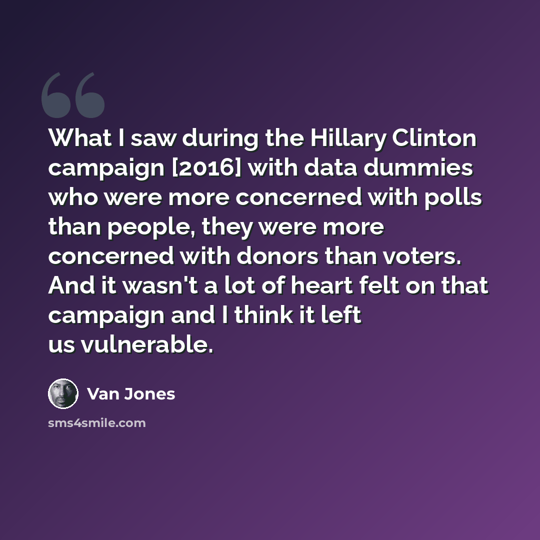 “What I saw during the Hillary Clinton campaign [2016] with data dummies who were more concerned with polls than people, they were more concerned with donors than voters. And it wasn't a lot of heart felt on that campaign and I think it left us vulnerable.” quote by Van Jones