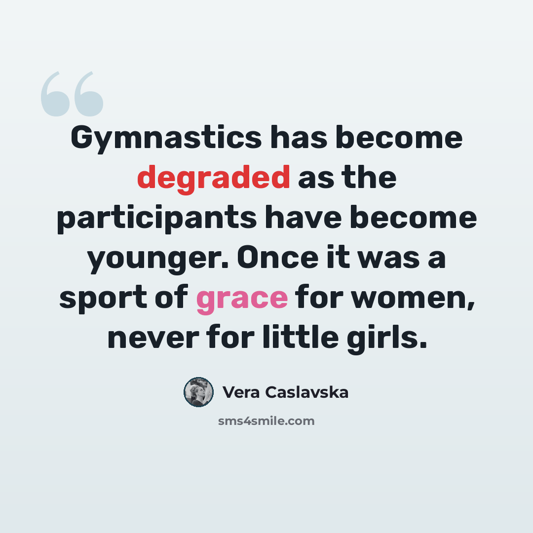 “Gymnastics has become degraded as the participants have become younger. Once it was a sport of grace for women, never for little girls.” quote by Vera Caslavska