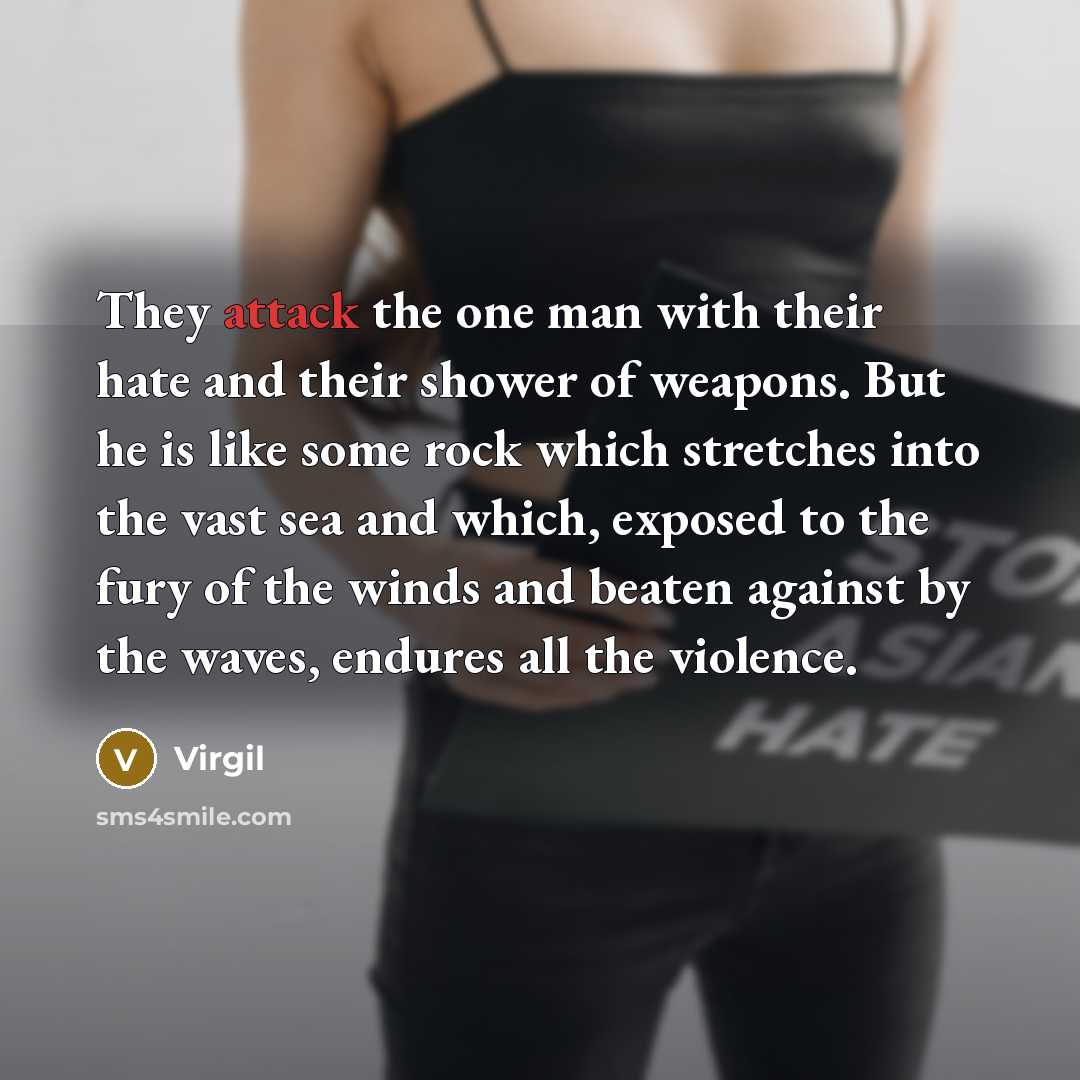 “They attack the one man with their hate and their shower of weapons. But he is like some rock which stretches into the vast sea and which, exposed to the fury of the winds and beaten against by the waves, endures all the violence.” quote by Virgil