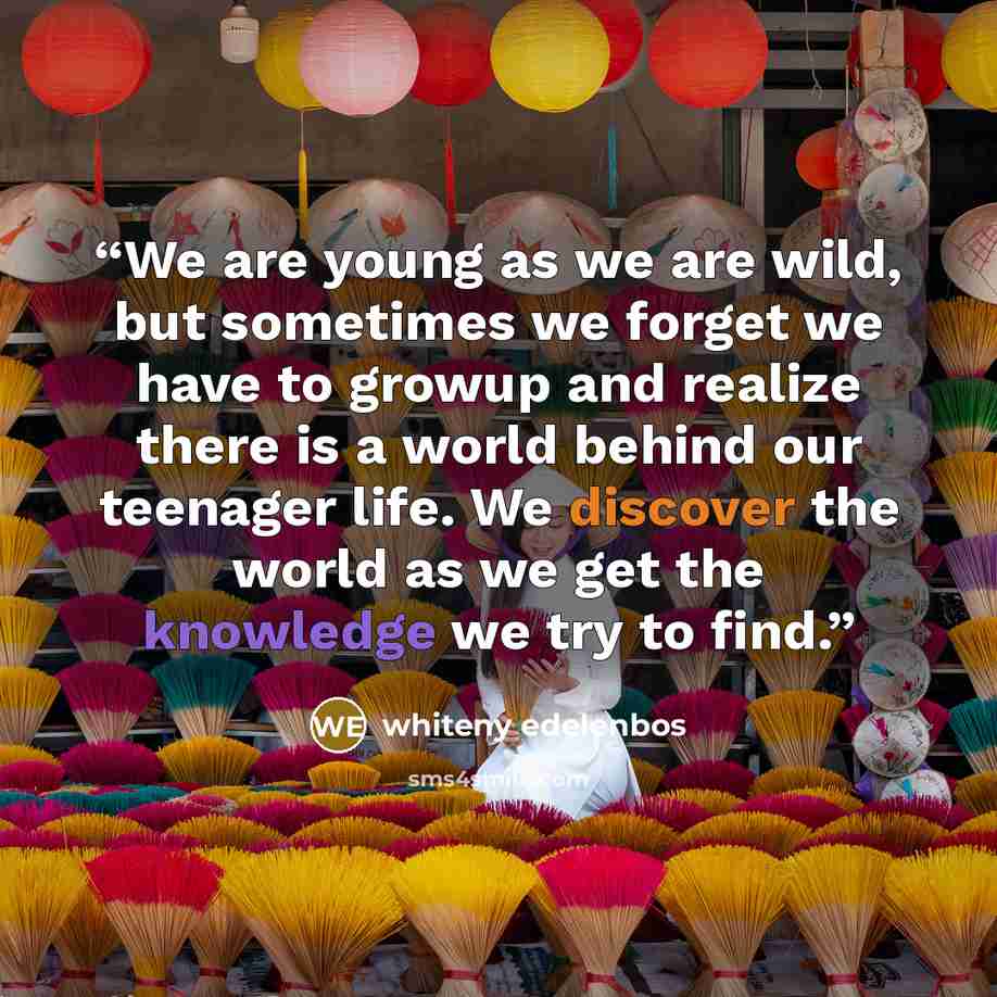“We are young as we are wild, but sometimes we forget we have to growup and realize there is a world behind our teenager life. We discover the world as we get the knowledge we try to find.” quote by whiteny edelenbos