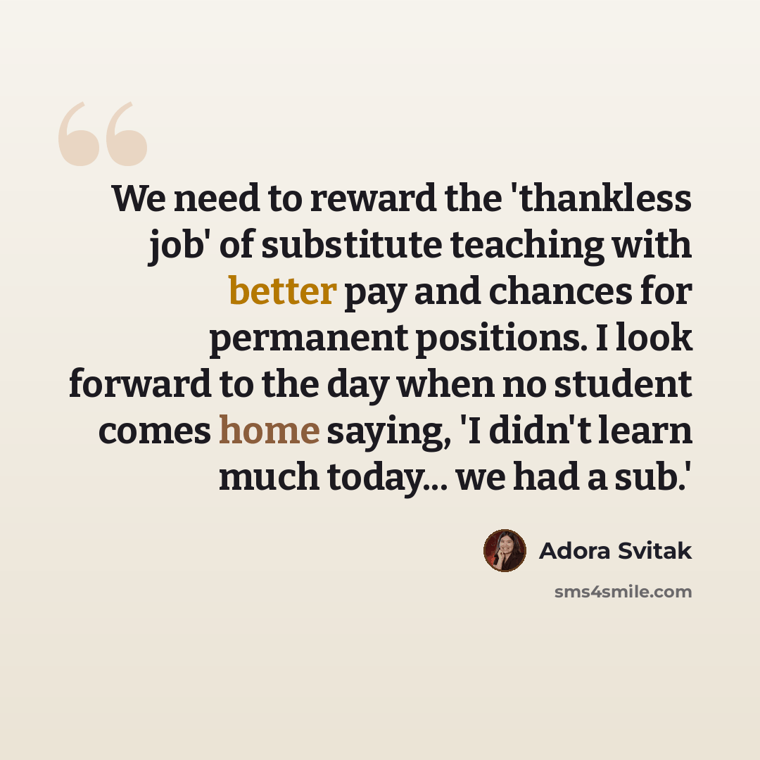 “We need to reward the 'thankless job' of substitute teaching with better pay and chances for permanent positions. I look forward to the day when no student comes home saying, 'I didn't learn much today... we had a sub.'” quote by Adora Svitak