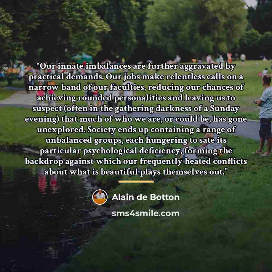 “Our innate imbalances are further aggravated by practical demands. Our jobs make relentless calls on a narrow band of our faculties, reducing our chances of achieving rounded personalities and leaving us to suspect (often in the gathering darkness of a Sunday evening) that much of who we are, or…” quote by Alain de Botton