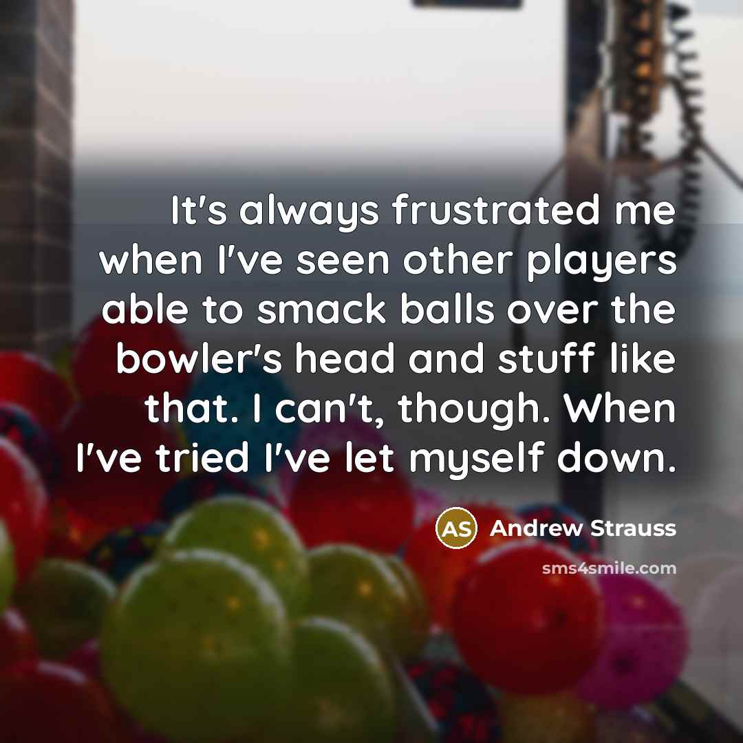 “It's always frustrated me when I've seen other players able to smack balls over the bowler's head and stuff like that. I can't, though. When I've tried I've let myself down.” quote by Andrew Strauss