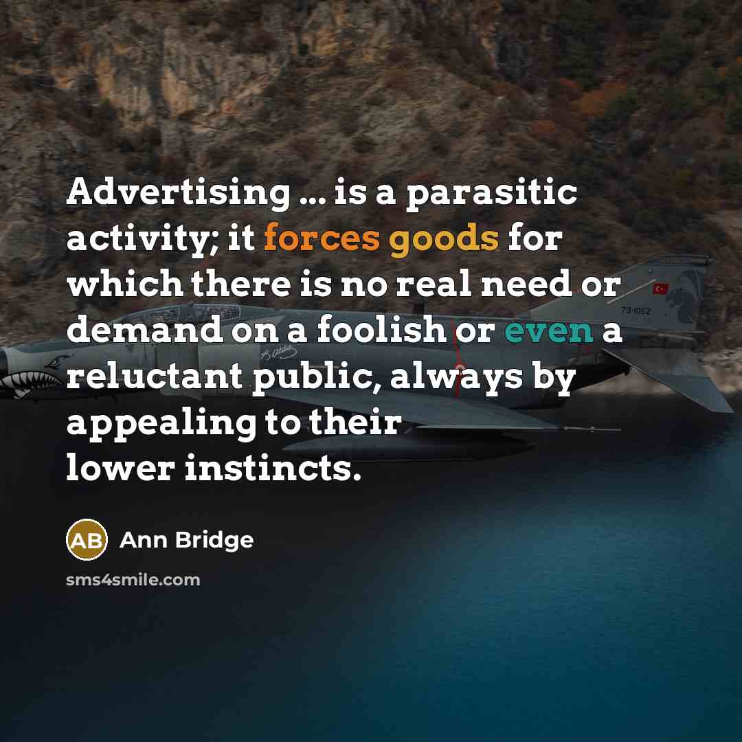 “Advertising ... is a parasitic activity; it forces goods for which there is no real need or demand on a foolish or even a reluctant public, always by appealing to their lower instincts.” quote by Ann Bridge
