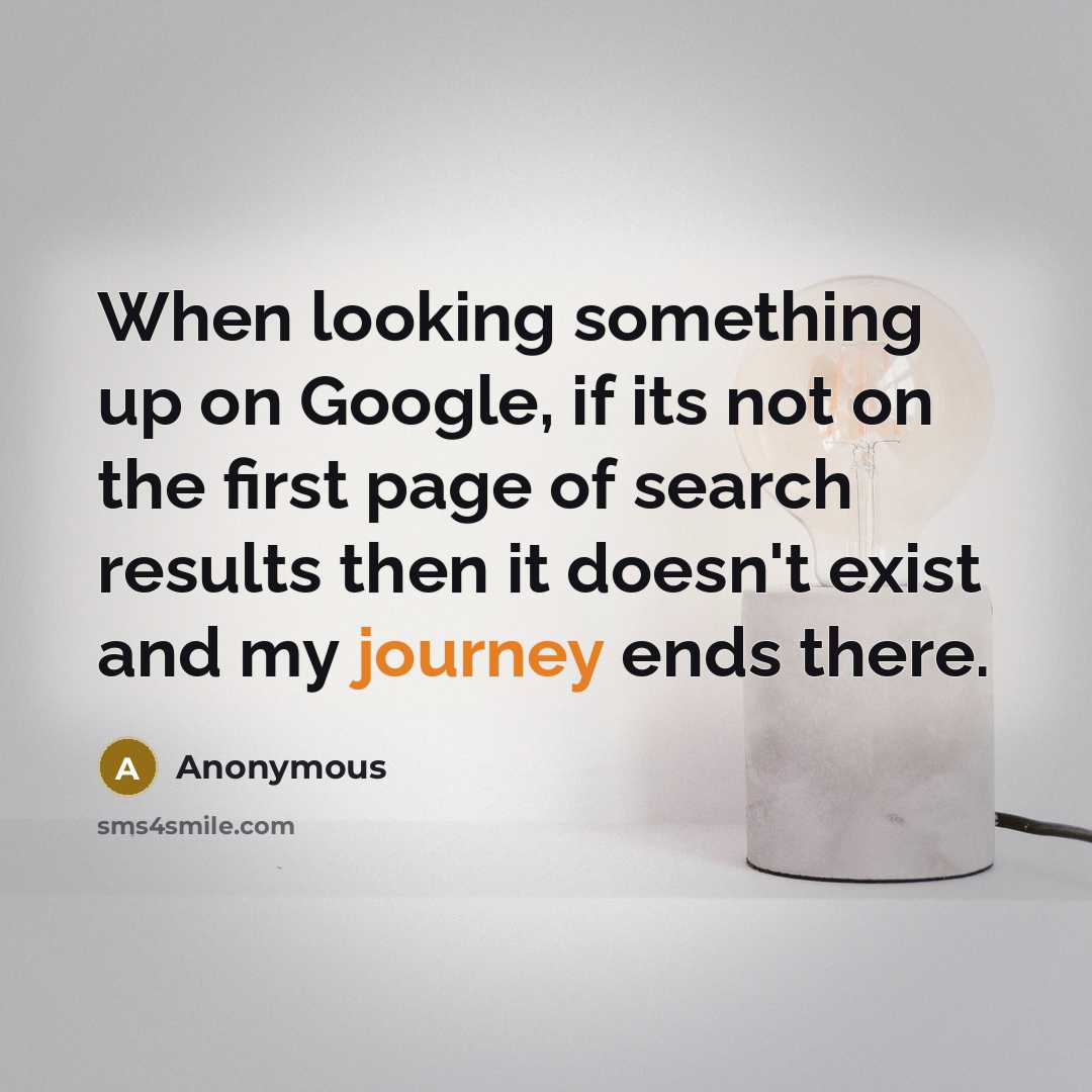 “When looking something up on Google, if its not on the first page of search results then it doesn't exist and my journey ends there.” quote by Anonymous