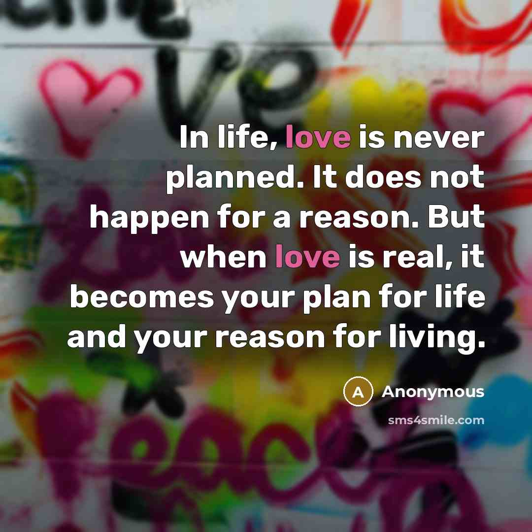 “In life, love is never planned. It does not happen for a reason. But when love is real, it becomes your plan for life and your reason for living.” quote by Anonymous