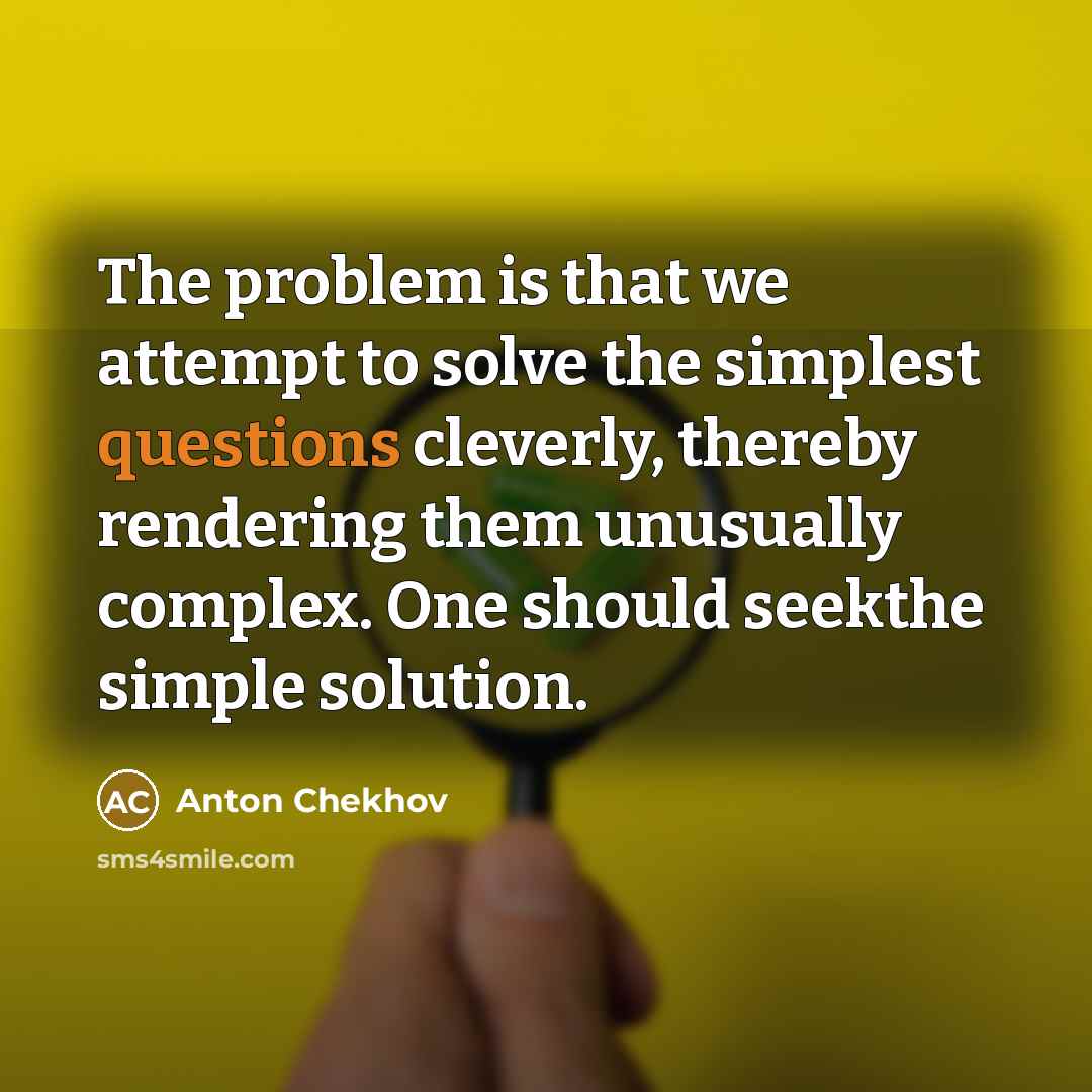 “The problem is that we attempt to solve the simplest questions cleverly, thereby rendering them unusually complex. One should seekthe simple solution.” quote by Anton Chekhov