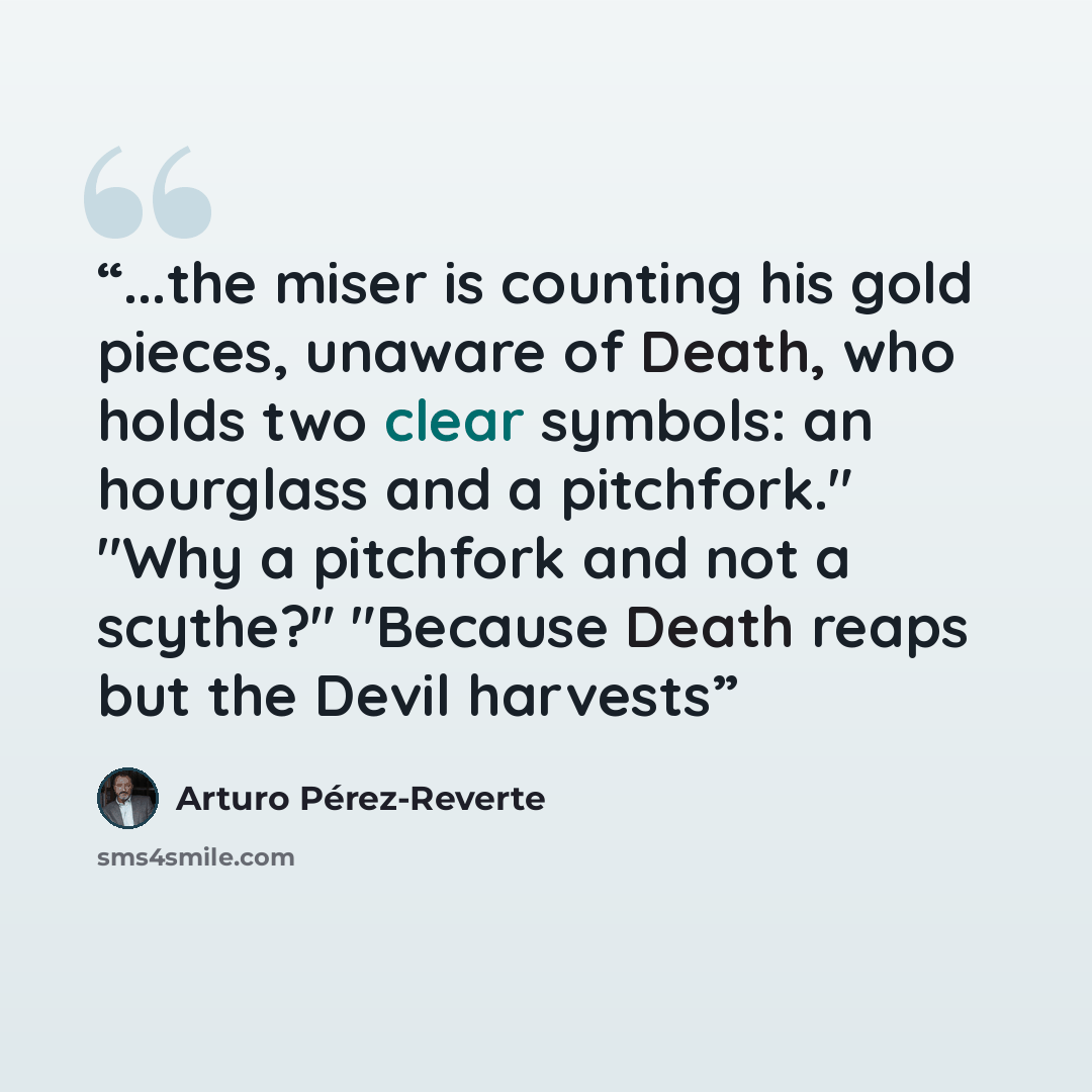 “...the miser is counting his gold pieces, unaware of Death, who holds two clear symbols: an hourglass and a pitchfork." "Why a pitchfork and not a scythe?" "Because Death reaps but the Devil harvests” quote by Arturo Perez-Reverte