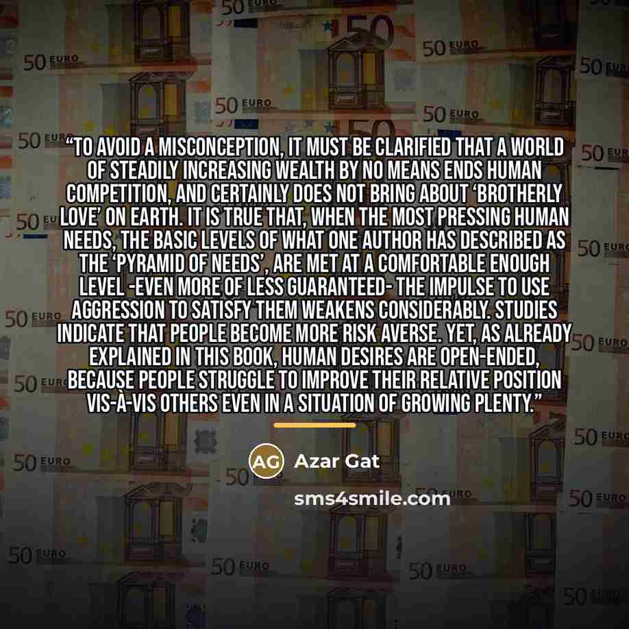 “To avoid a misconception, it must be clarified that a world of steadily increasing wealth by no means ends human competition, and certainly does not bring about ‘brotherly love’ on earth. It is true that, when the most pressing human needs, the basic levels of what one author has described as the…” quote by Azar Gat