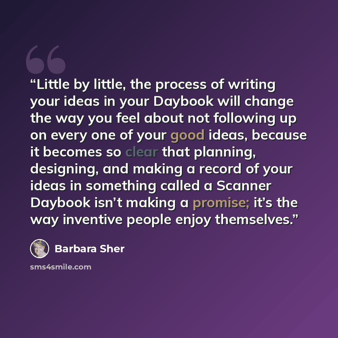 “Little by little, the process of writing your ideas in your Daybook will change the way you feel about not following up on every one of your good ideas, because it becomes so clear that planning, designing, and making a record of your ideas in something called a Scanner Daybook isn’t making a…” quote by Barbara Sher