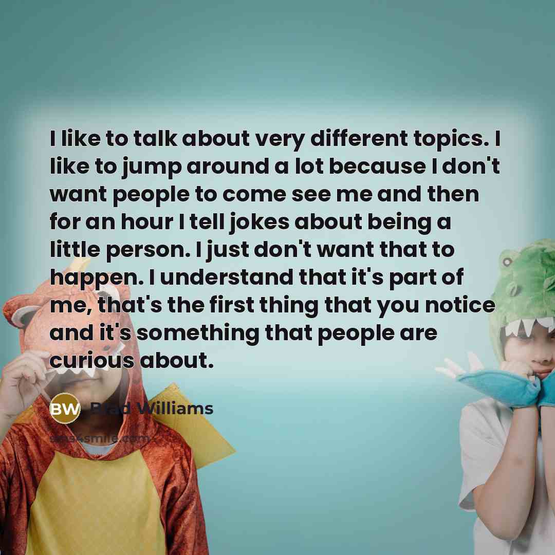 “I like to talk about very different topics. I like to jump around a lot because I don't want people to come see me and then for an hour I tell jokes about being a little person. I just don't want that to happen. I understand that it's part of me, that's the first thing that you notice and it's…” quote by Brad Williams