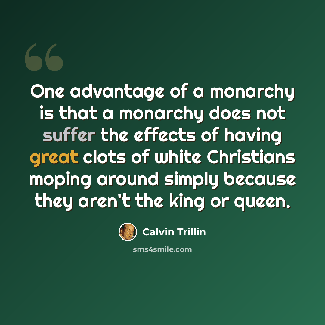 “One advantage of a monarchy is that a monarchy does not suffer the effects of having great clots of white Christians moping around simply because they aren't the king or queen.” quote by Calvin Trillin