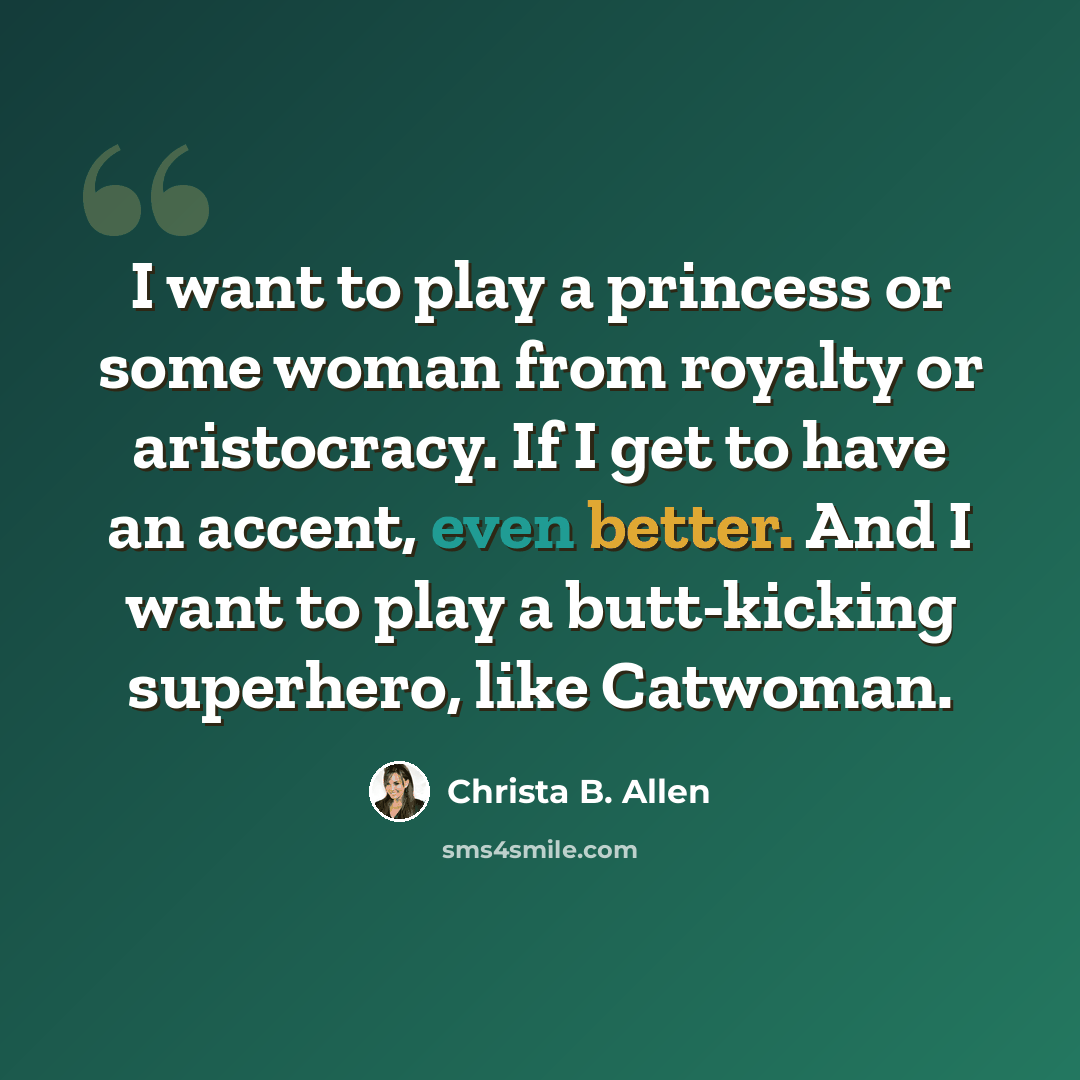 “I want to play a princess or some woman from royalty or aristocracy. If I get to have an accent, even better. And I want to play a butt-kicking superhero, like Catwoman.” quote by Christa B. Allen