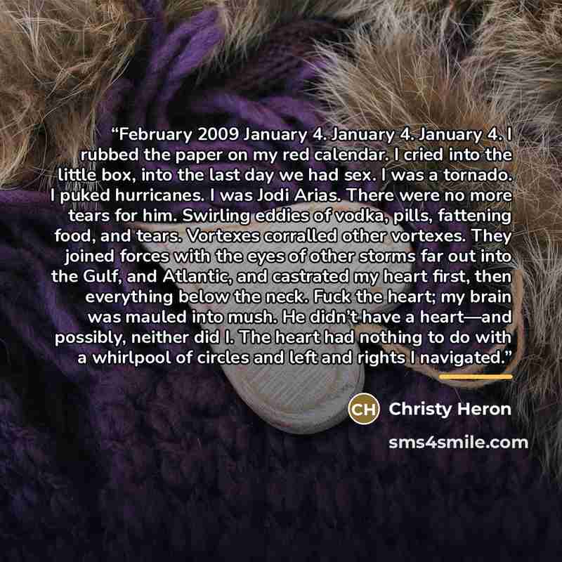 “February 2009 January 4. January 4. January 4. I rubbed the paper on my red calendar. I cried into the little box, into the last day we had sex. I was a tornado. I puked hurricanes. I was Jodi Arias. There were no more tears for him. Swirling eddies of vodka, pills, fattening food, and tears…” quote by Christy Heron