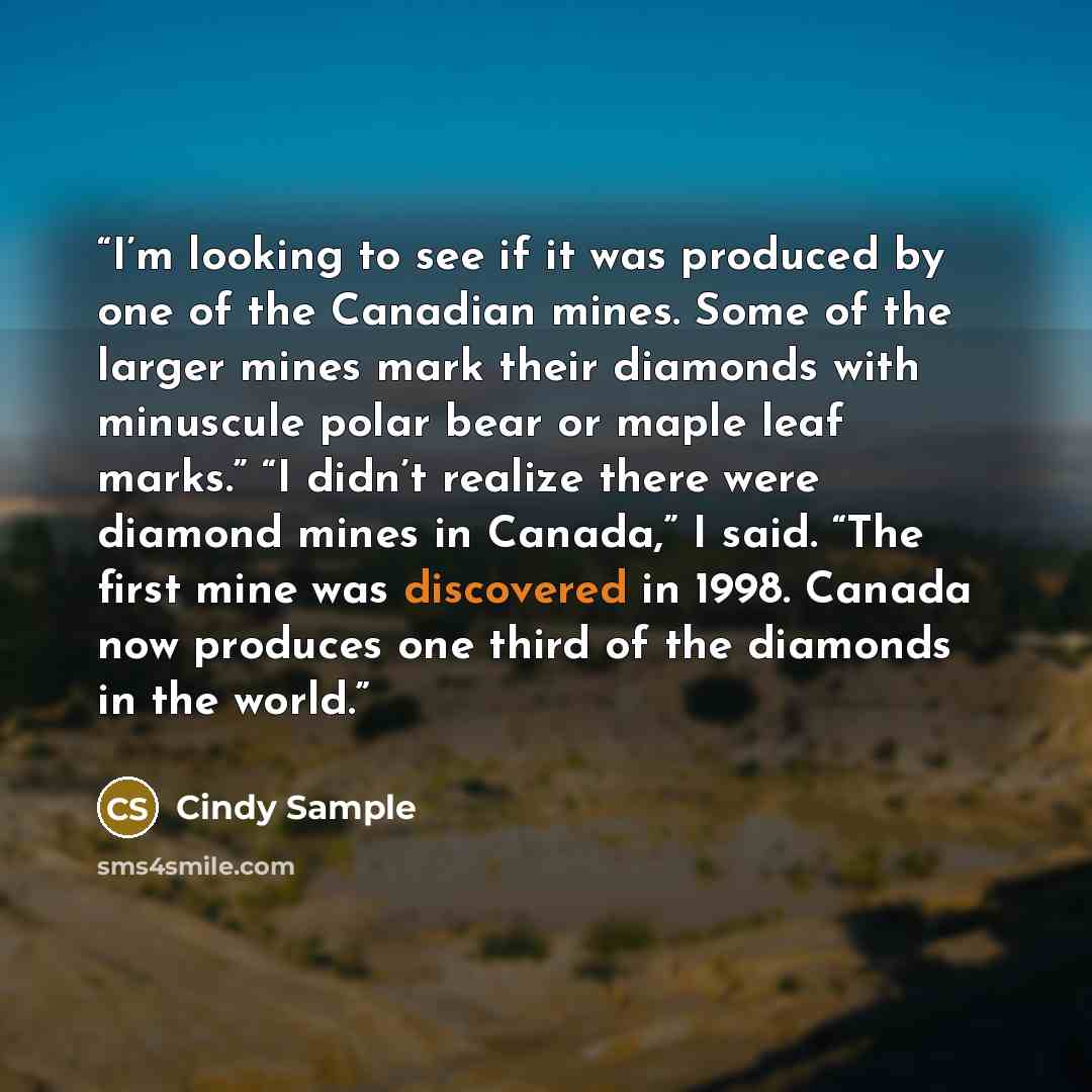 “I’m looking to see if it was produced by one of the Canadian mines. Some of the larger mines mark their diamonds with minuscule polar bear or maple leaf marks.” “I didn’t realize there were diamond mines in Canada,” I said. “The first mine was discovered in 1998. Canada now produces one third of…” quote by Cindy Sample