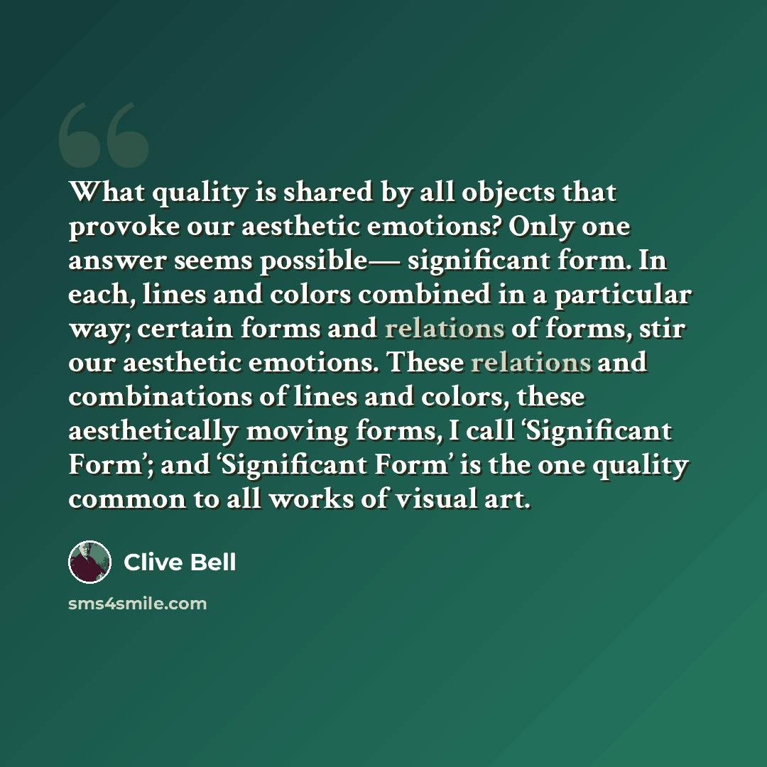 “What quality is shared by all objects that provoke our aesthetic emotions? Only one answer seems possible— significant form. In each, lines and colors combined in a particular way; certain forms and relations of forms, stir our aesthetic emotions. These relations and combinations of lines and…” quote by Clive Bell