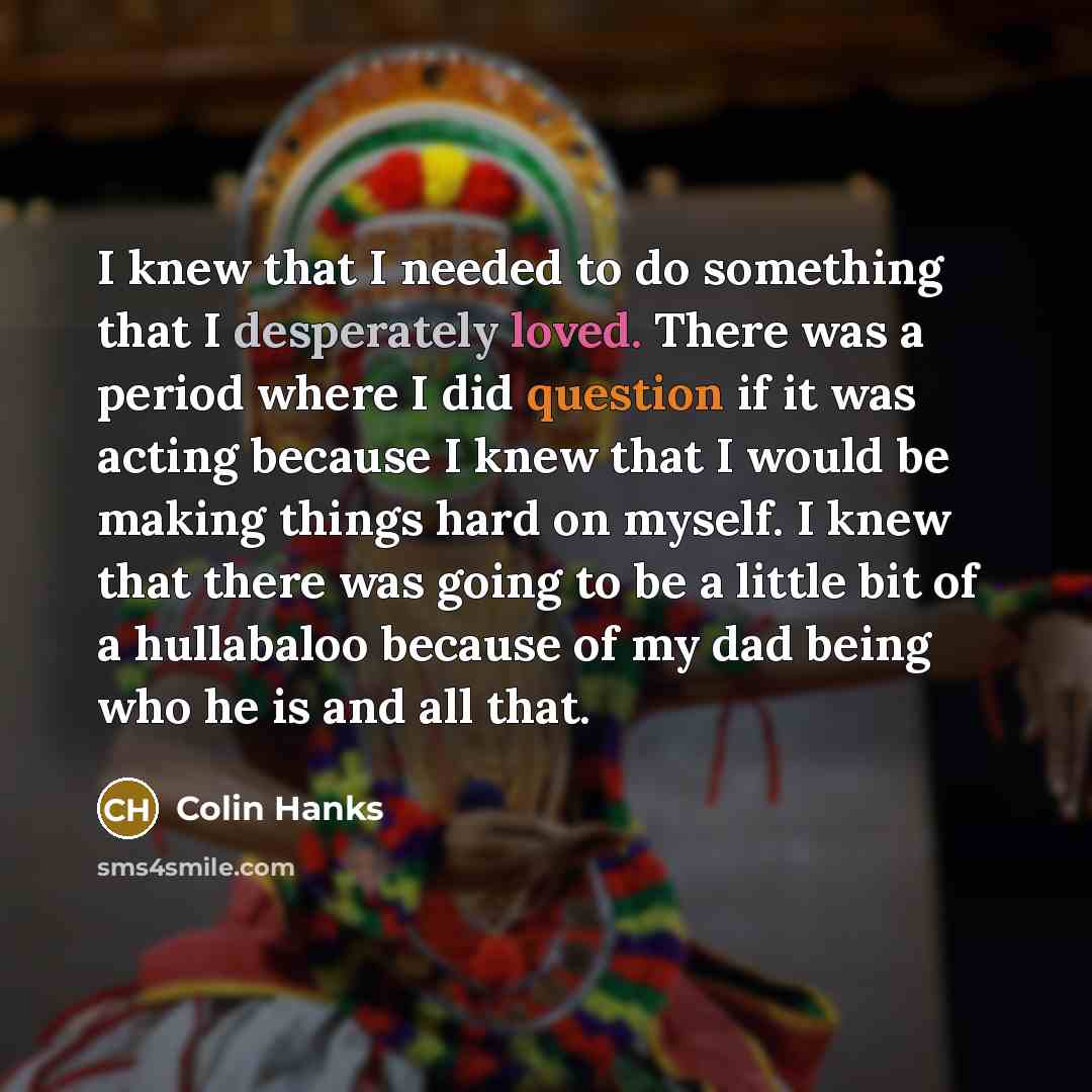 “I knew that I needed to do something that I desperately loved. There was a period where I did question if it was acting because I knew that I would be making things hard on myself. I knew that there was going to be a little bit of a hullabaloo because of my dad being who he is and all that.” quote by Colin Hanks