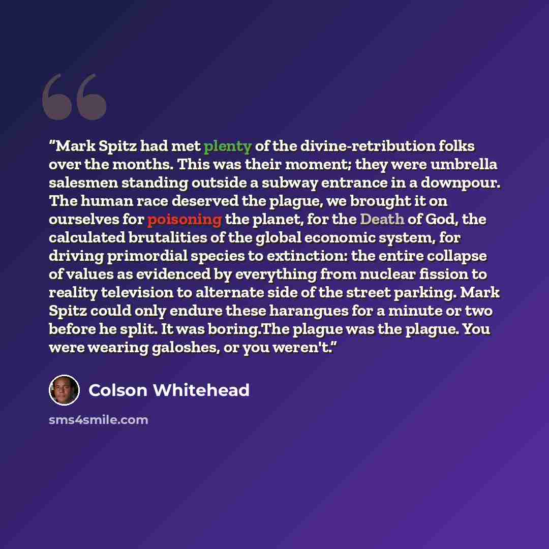 “Mark Spitz had met plenty of the divine-retribution folks over the months. This was their moment; they were umbrella salesmen standing outside a subway entrance in a downpour. The human race deserved the plague, we brought it on ourselves for poisoning the planet, for the Death of God, the…” quote by Colson Whitehead
