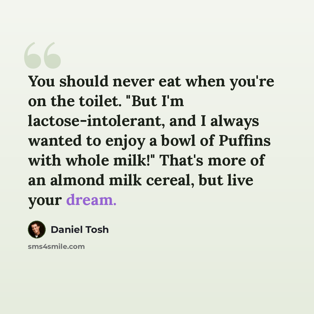 “You should never eat when you're on the toilet. "But I'm lactose-intolerant, and I always wanted to enjoy a bowl of Puffins with whole milk!" That's more of an almond milk cereal, but live your dream.” quote by Daniel Tosh