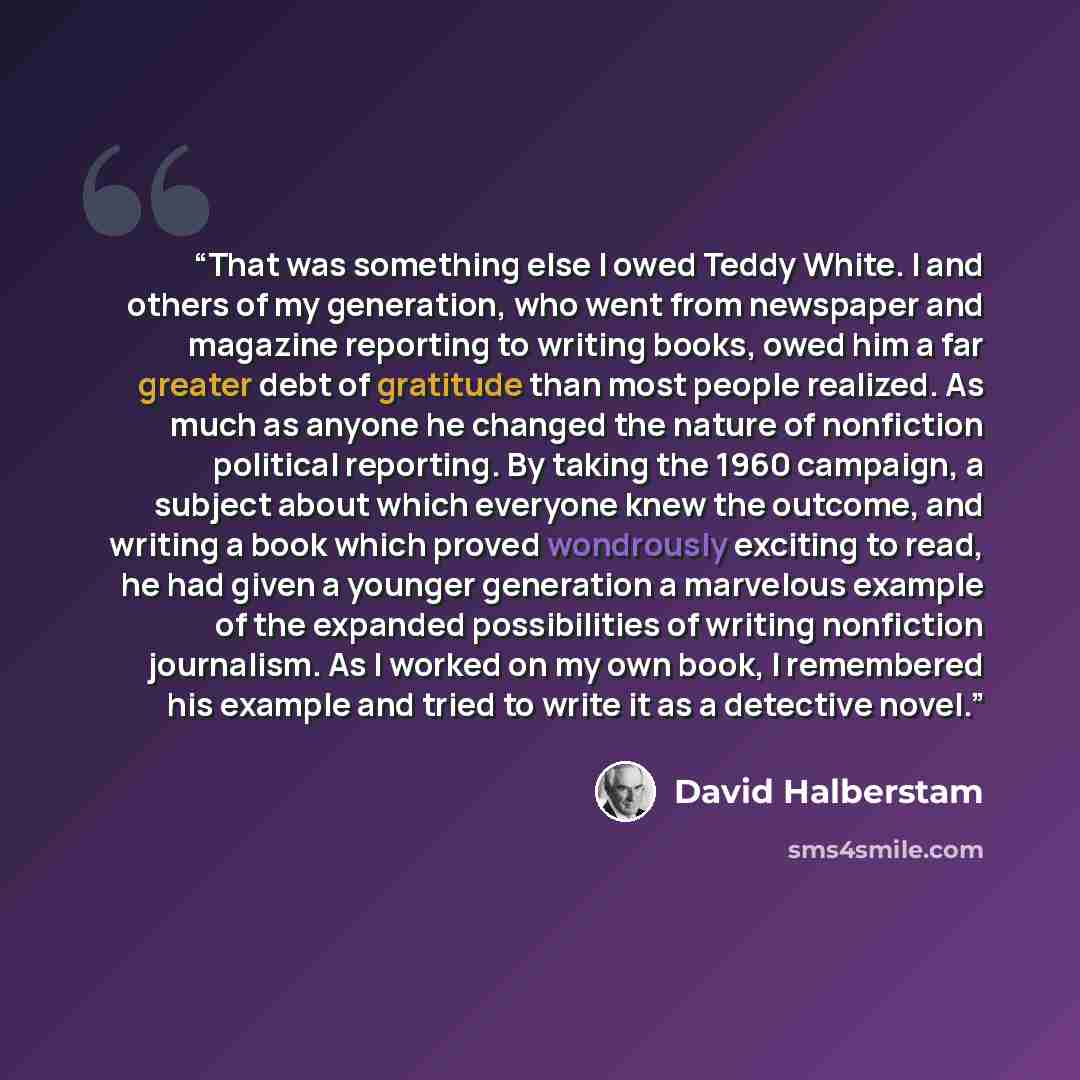 “That was something else I owed Teddy White. I and others of my generation, who went from newspaper and magazine reporting to writing books, owed him a far greater debt of gratitude than most people realized. As much as anyone he changed the nature of nonfiction political reporting. By taking the…” quote by David Halberstam