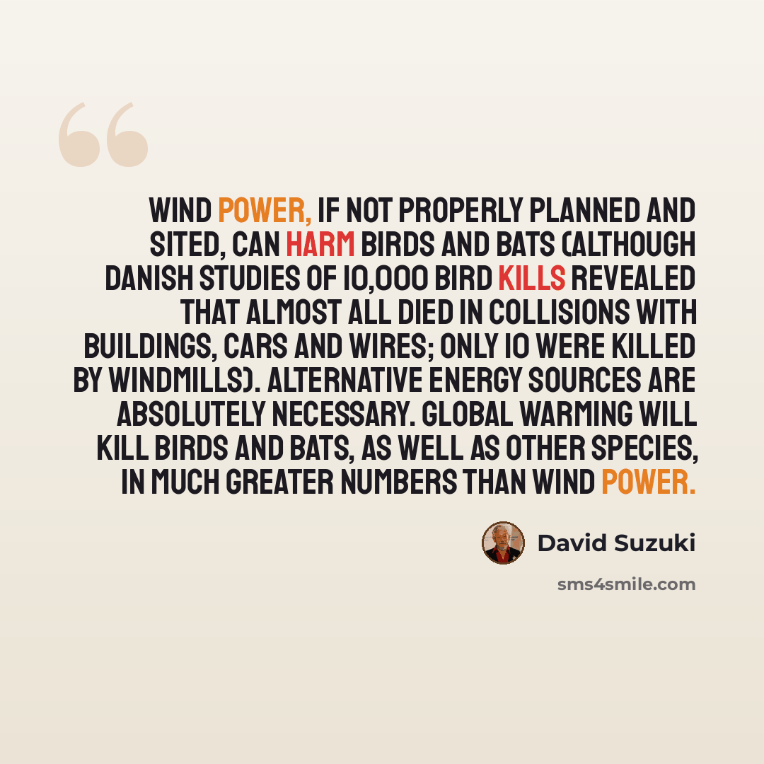“Wind power, if not properly planned and sited, can harm birds and bats (although Danish studies of 10,000 bird kills revealed that almost all died in collisions with buildings, cars and wires; only 10 were killed by windmills). Alternative energy sources are absolutely necessary. Global warming…” quote by David Suzuki