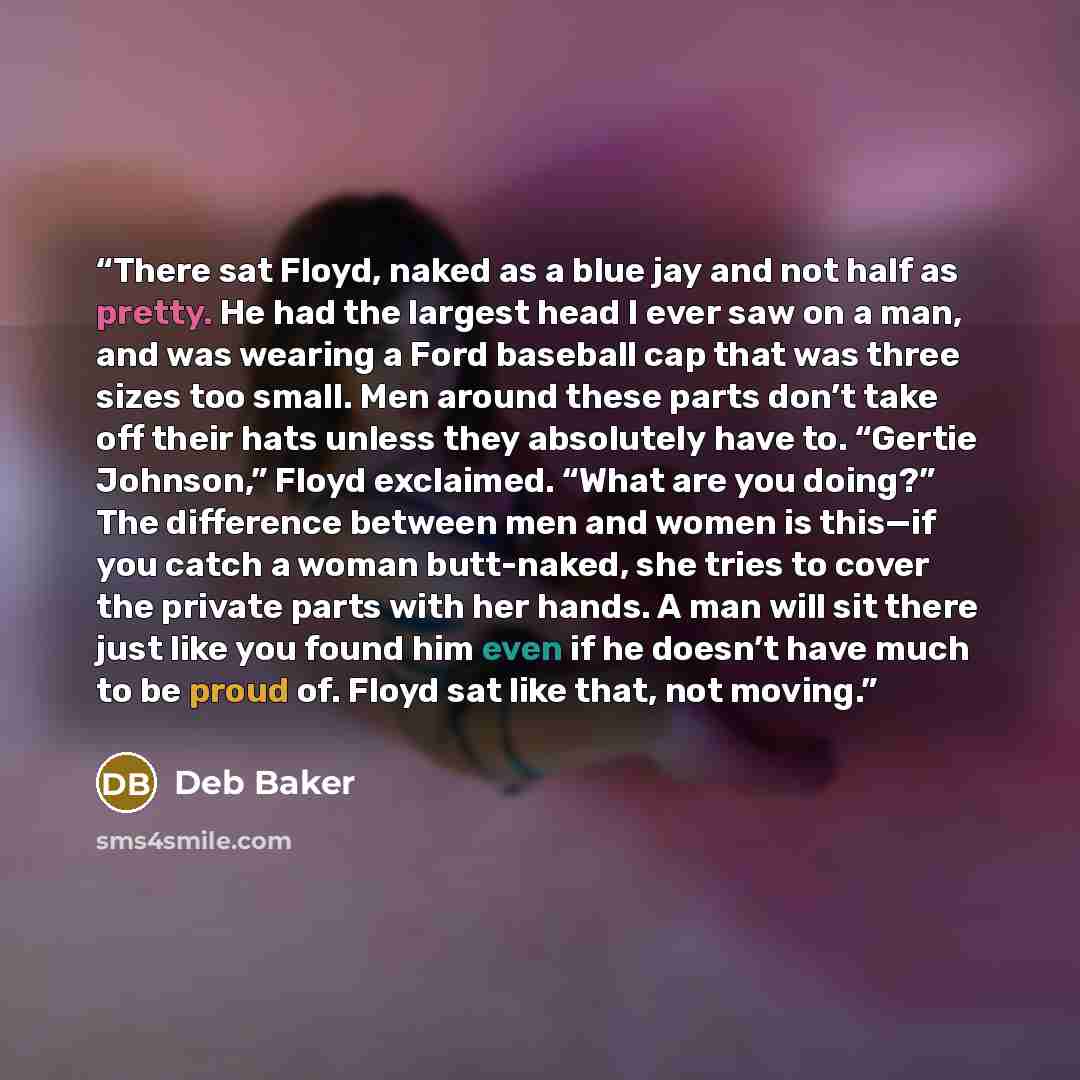 “There sat Floyd, naked as a blue jay and not half as pretty. He had the largest head I ever saw on a man, and was wearing a Ford baseball cap that was three sizes too small. Men around these parts don’t take off their hats unless they absolutely have to. “Gertie Johnson,” Floyd exclaimed. “What…” quote by Deb Baker