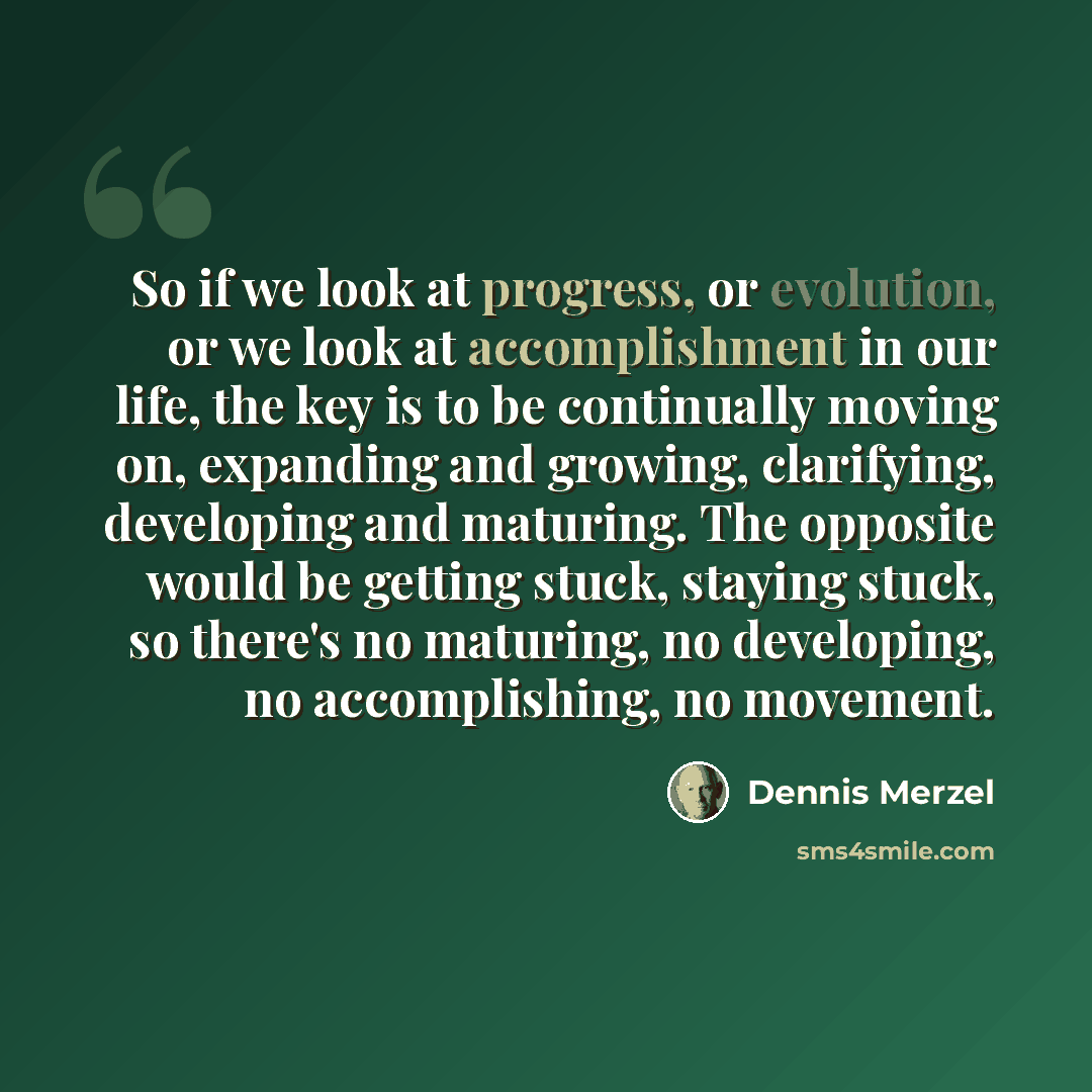 “So if we look at progress, or evolution, or we look at accomplishment in our life, the key is to be continually moving on, expanding and growing, clarifying, developing and maturing. The opposite would be getting stuck, staying stuck, so there's no maturing, no developing, no accomplishing, no…” quote by Dennis Merzel