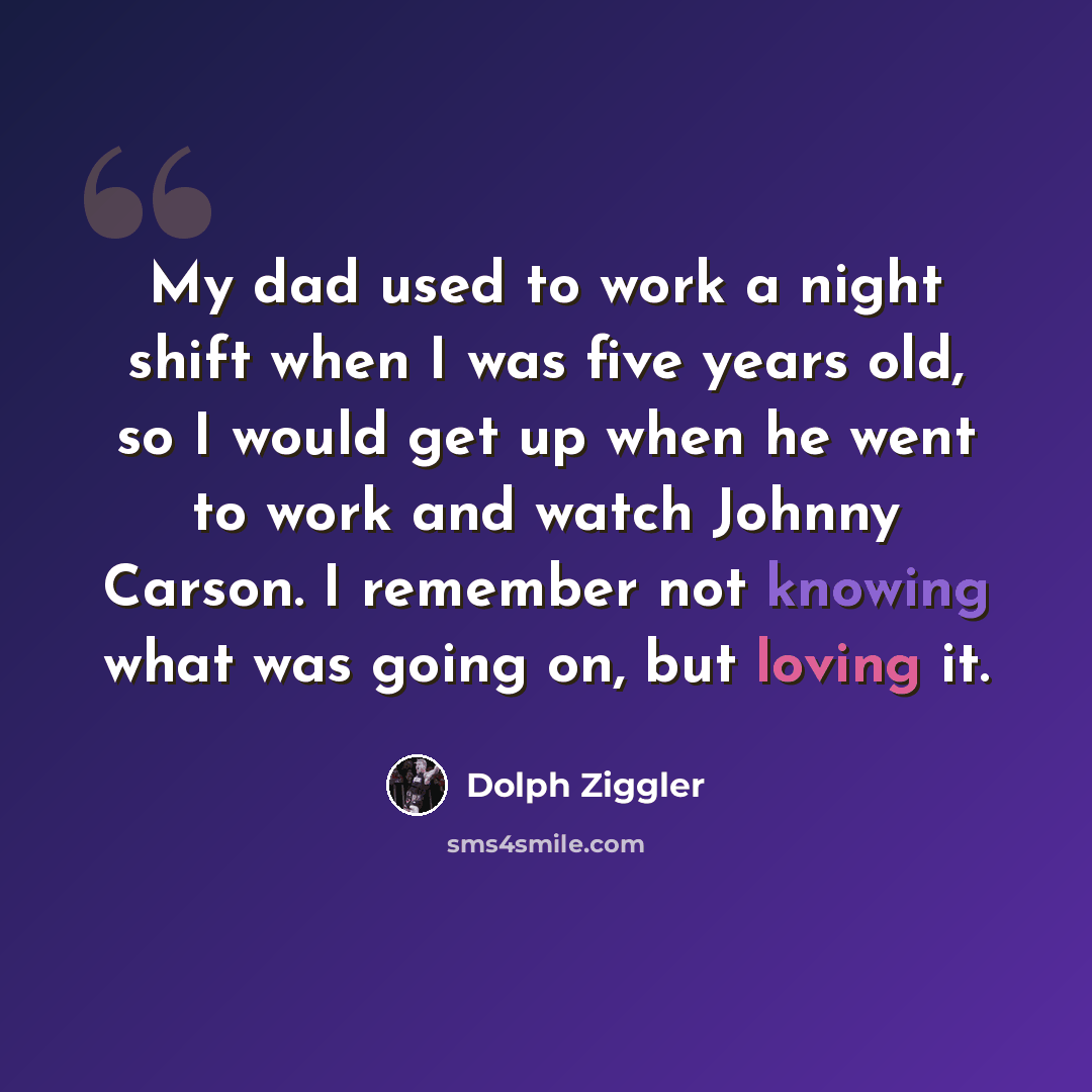 “My dad used to work a night shift when I was five years old, so I would get up when he went to work and watch Johnny Carson. I remember not knowing what was going on, but loving it.” quote by Dolph Ziggler