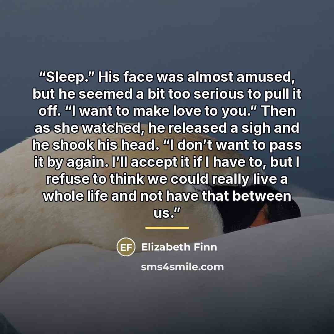 “Sleep.” His face was almost amused, but he seemed a bit too serious to pull it off. “I want to make love to you.” Then as she watched, he released a sigh and he shook his head. “I don’t want to pass it by again. I’ll accept it if I have to, but I refuse to think we could really live a whole life…” quote by Elizabeth Finn