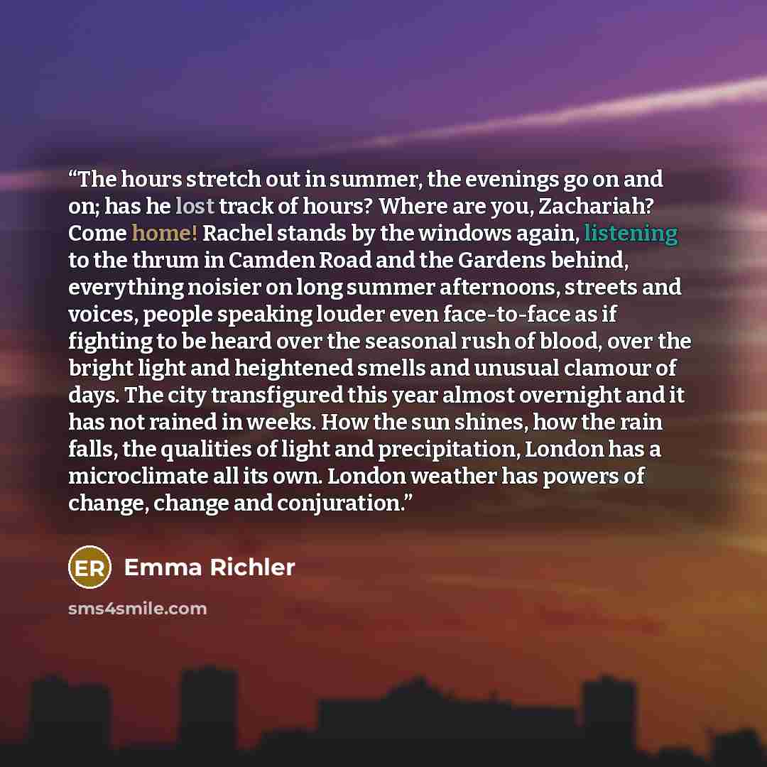 “The hours stretch out in summer, the evenings go on and on; has he lost track of hours? Where are you, Zachariah? Come home! Rachel stands by the windows again, listening to the thrum in Camden Road and the Gardens behind, everything noisier on long summer afternoons, streets and voices, people…” quote by Emma Richler