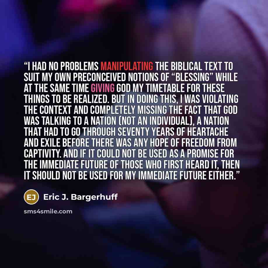 “I had no problems manipulating the biblical text to suit my own preconceived notions of “blessing” while at the same time giving God my timetable for these things to be realized. But in doing this, I was violating the context and completely missing the fact that God was talking to a nation (not an…” quote by Eric J. Bargerhuff