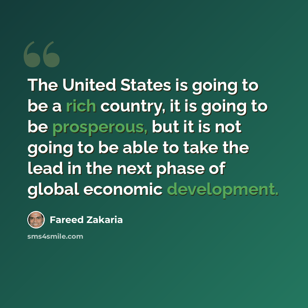 “The United States is going to be a rich country, it is going to be prosperous, but it is not going to be able to take the lead in the next phase of global economic development.” quote by Fareed Zakaria