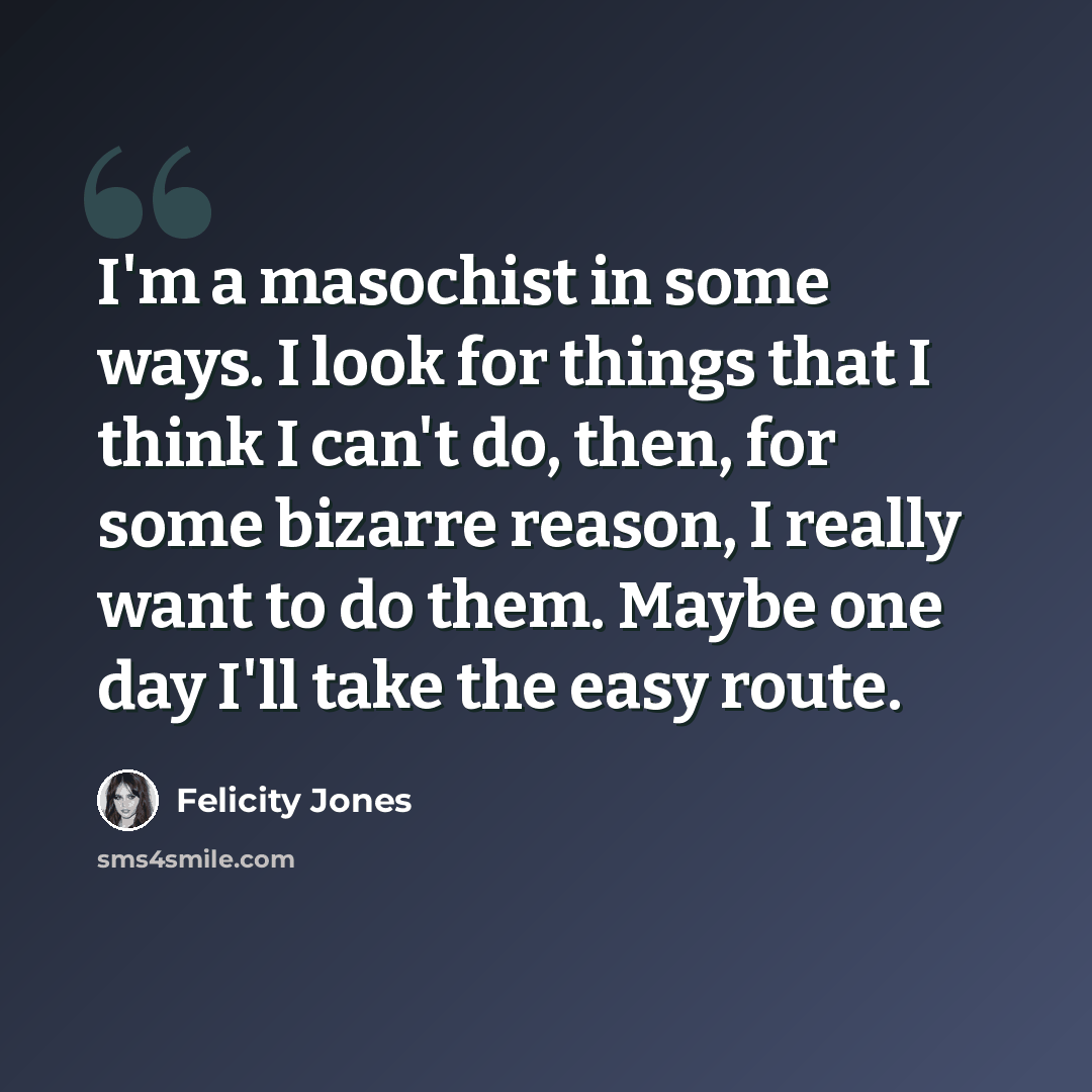 “I'm a masochist in some ways. I look for things that I think I can't do, then, for some bizarre reason, I really want to do them. Maybe one day I'll take the easy route.” quote by Felicity Jones